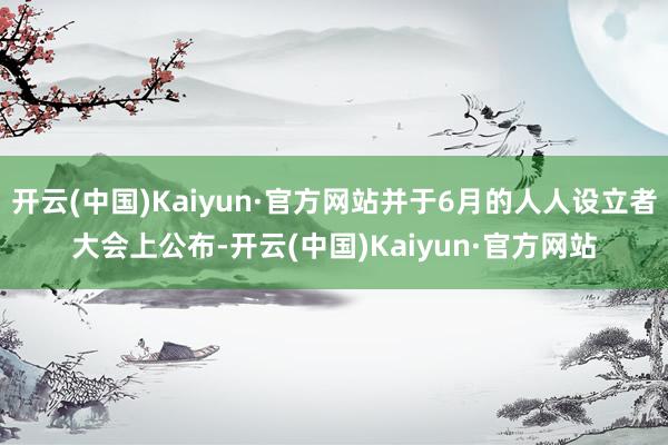 开云(中国)Kaiyun·官方网站并于6月的人人设立者大会上公布-开云(中国)Kaiyun·官方网站