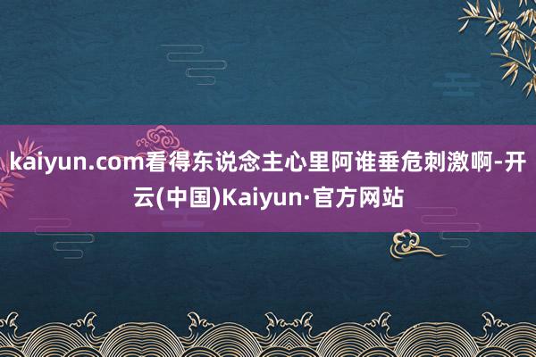 kaiyun.com看得东说念主心里阿谁垂危刺激啊-开云(中国)Kaiyun·官方网站