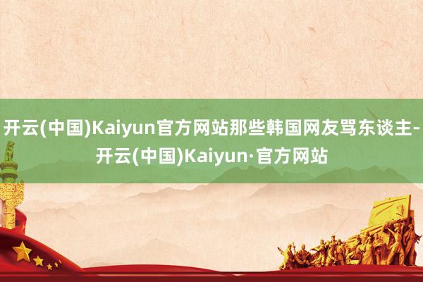 开云(中国)Kaiyun官方网站那些韩国网友骂东谈主-开云(中国)Kaiyun·官方网站