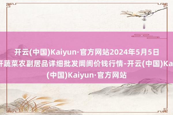 开云(中国)Kaiyun·官方网站2024年5月5日辽宁阜新市瑞轩蔬菜农副居品详细批发阛阓价钱行情-开云(中国)Kaiyun·官方网站