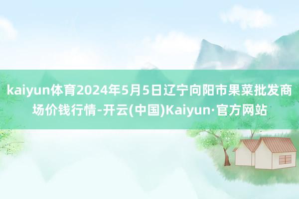 kaiyun体育2024年5月5日辽宁向阳市果菜批发商场价钱行情-开云(中国)Kaiyun·官方网站