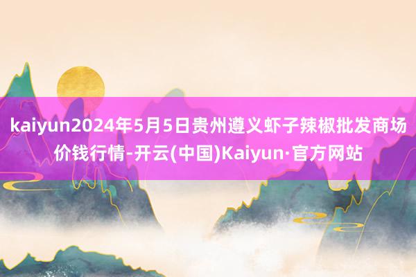 kaiyun2024年5月5日贵州遵义虾子辣椒批发商场价钱行情-开云(中国)Kaiyun·官方网站