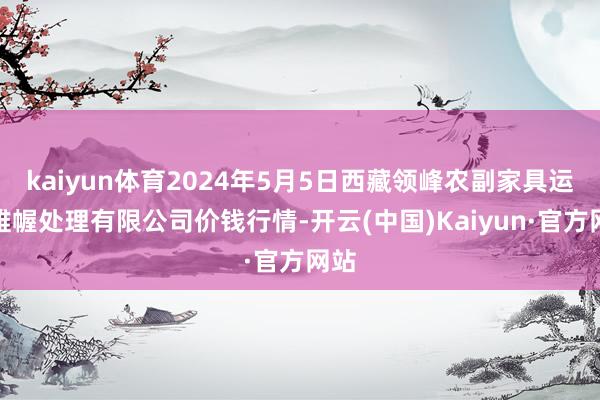 kaiyun体育2024年5月5日西藏领峰农副家具运筹帷幄处理有限公司价钱行情-开云(中国)Kaiyun·官方网站