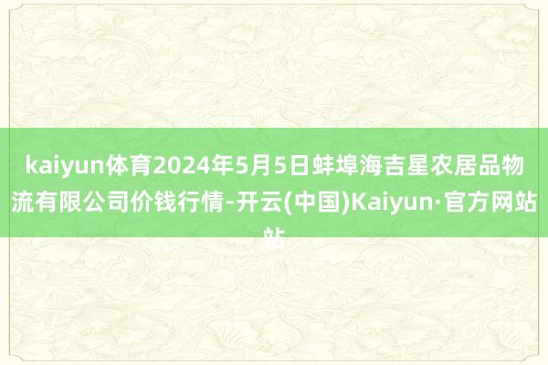 kaiyun体育2024年5月5日蚌埠海吉星农居品物流有限公司价钱行情-开云(中国)Kaiyun·官方网站