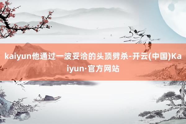 kaiyun他通过一波妥洽的头顶劈杀-开云(中国)Kaiyun·官方网站