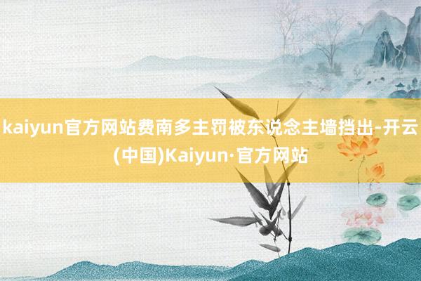 kaiyun官方网站费南多主罚被东说念主墙挡出-开云(中国)Kaiyun·官方网站