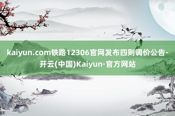 kaiyun.com铁路12306官网发布四则调价公告-开云(中国)Kaiyun·官方网站