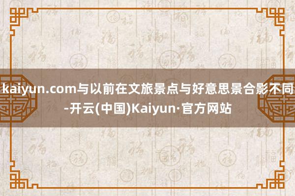 kaiyun.com与以前在文旅景点与好意思景合影不同-开云(中国)Kaiyun·官方网站