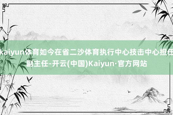 kaiyun体育如今在省二沙体育执行中心技击中心担任副主任-开云(中国)Kaiyun·官方网站