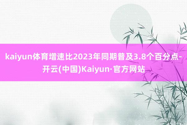 kaiyun体育增速比2023年同期普及3.8个百分点-开云(中国)Kaiyun·官方网站