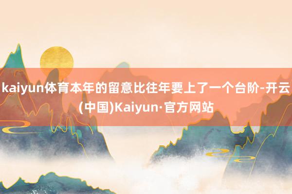 kaiyun体育本年的留意比往年要上了一个台阶-开云(中国)Kaiyun·官方网站