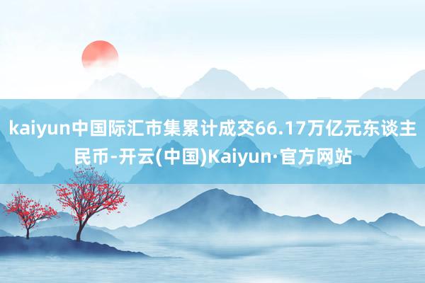 kaiyun中国际汇市集累计成交66.17万亿元东谈主民币-开云(中国)Kaiyun·官方网站