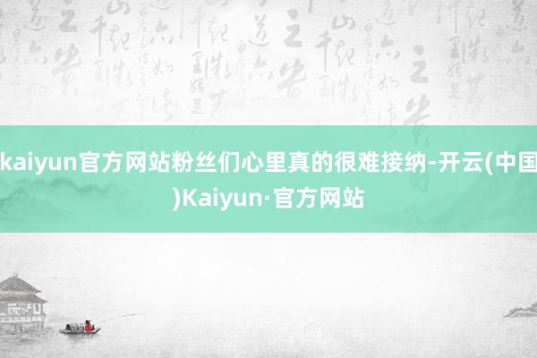 kaiyun官方网站粉丝们心里真的很难接纳-开云(中国)Kaiyun·官方网站