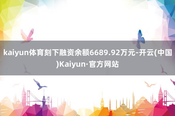 kaiyun体育刻下融资余额6689.92万元-开云(中国)Kaiyun·官方网站