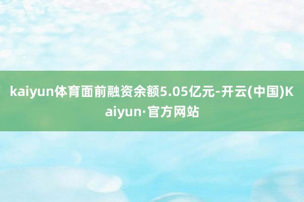 kaiyun体育面前融资余额5.05亿元-开云(中国)Kaiyun·官方网站