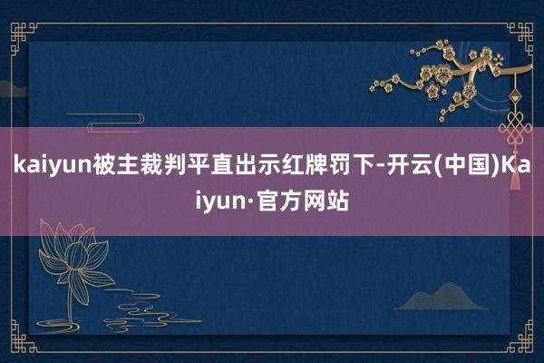 kaiyun被主裁判平直出示红牌罚下-开云(中国)Kaiyun·官方网站