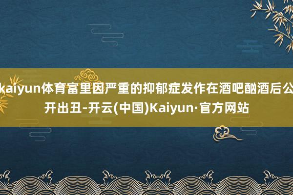 kaiyun体育富里因严重的抑郁症发作在酒吧酗酒后公开出丑-开云(中国)Kaiyun·官方网站