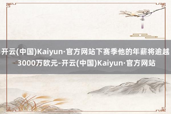 开云(中国)Kaiyun·官方网站下赛季他的年薪将逾越 3000万欧元-开云(中国)Kaiyun·官方网站