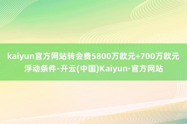 kaiyun官方网站转会费5800万欧元+700万欧元浮动条件-开云(中国)Kaiyun·官方网站