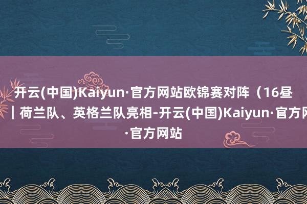 开云(中国)Kaiyun·官方网站欧锦赛对阵（16昼夜）︱荷兰队、英格兰队亮相-开云(中国)Kaiyun·官方网站