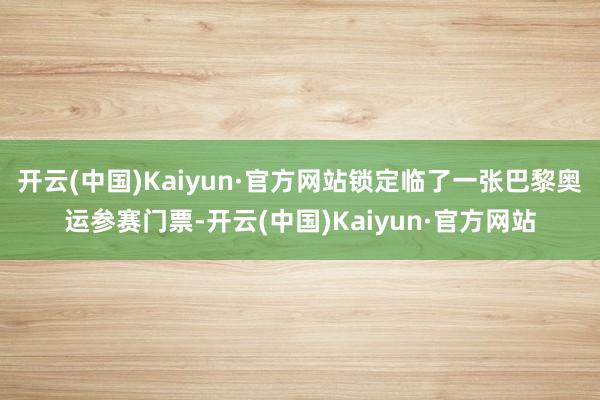 开云(中国)Kaiyun·官方网站锁定临了一张巴黎奥运参赛门票-开云(中国)Kaiyun·官方网站