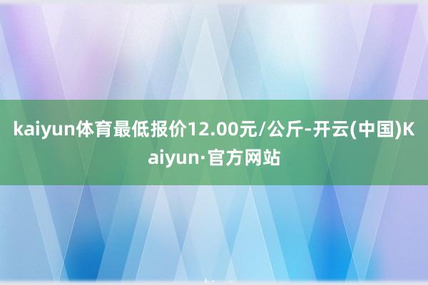 kaiyun体育最低报价12.00元/公斤-开云(中国)Kaiyun·官方网站