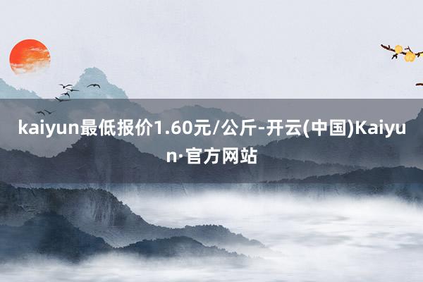 kaiyun最低报价1.60元/公斤-开云(中国)Kaiyun·官方网站