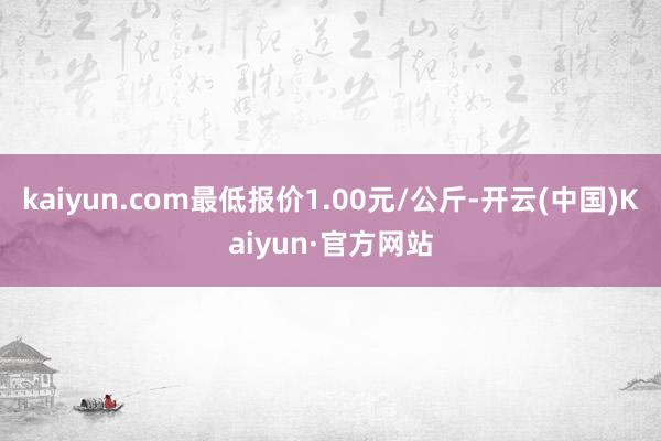 kaiyun.com最低报价1.00元/公斤-开云(中国)Kaiyun·官方网站