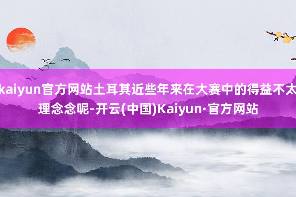 kaiyun官方网站土耳其近些年来在大赛中的得益不太理念念呢-开云(中国)Kaiyun·官方网站