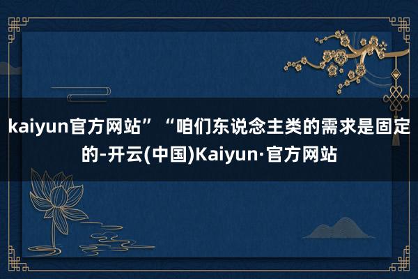 kaiyun官方网站” 　　“咱们东说念主类的需求是固定的-开云(中国)Kaiyun·官方网站