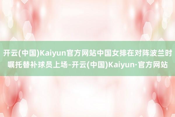 开云(中国)Kaiyun官方网站中国女排在对阵波兰时嘱托替补球员上场-开云(中国)Kaiyun·官方网站