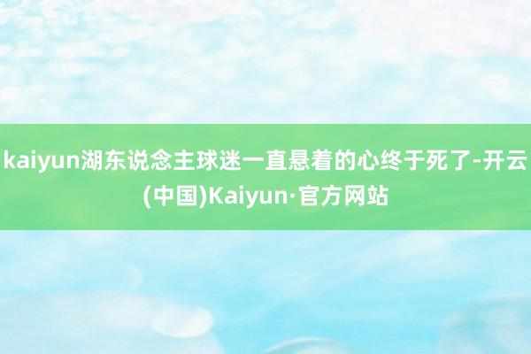 kaiyun湖东说念主球迷一直悬着的心终于死了-开云(中国)Kaiyun·官方网站