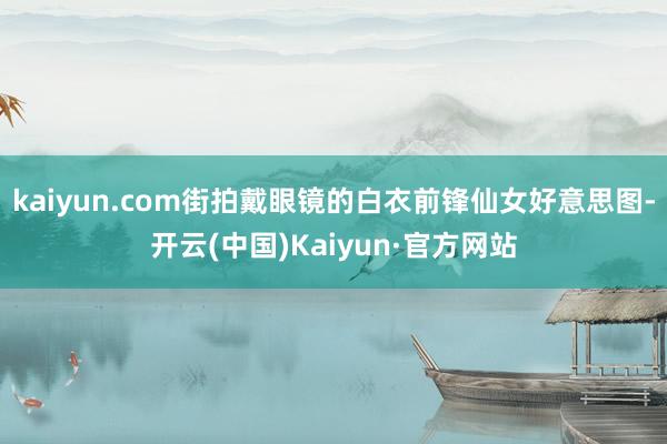 kaiyun.com街拍戴眼镜的白衣前锋仙女好意思图-开云(中国)Kaiyun·官方网站