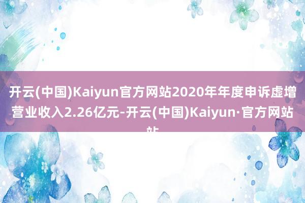 开云(中国)Kaiyun官方网站2020年年度申诉虚增营业收入2.26亿元-开云(中国)Kaiyun·官方网站