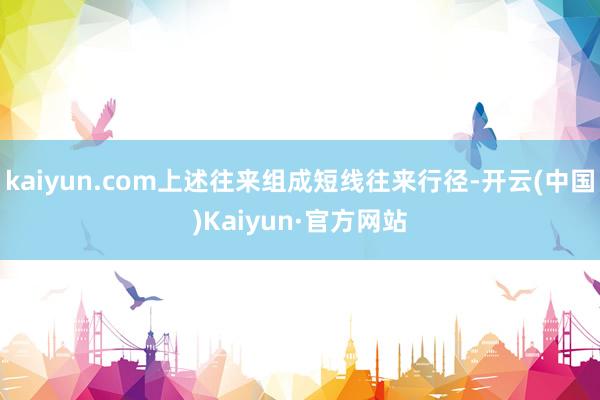 kaiyun.com上述往来组成短线往来行径-开云(中国)Kaiyun·官方网站