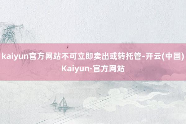 kaiyun官方网站不可立即卖出或转托管-开云(中国)Kaiyun·官方网站