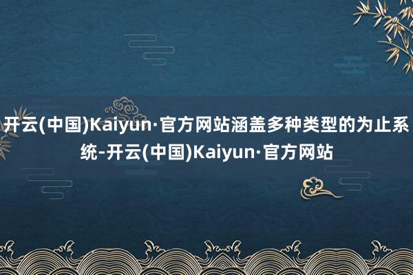 开云(中国)Kaiyun·官方网站涵盖多种类型的为止系统-开云(中国)Kaiyun·官方网站