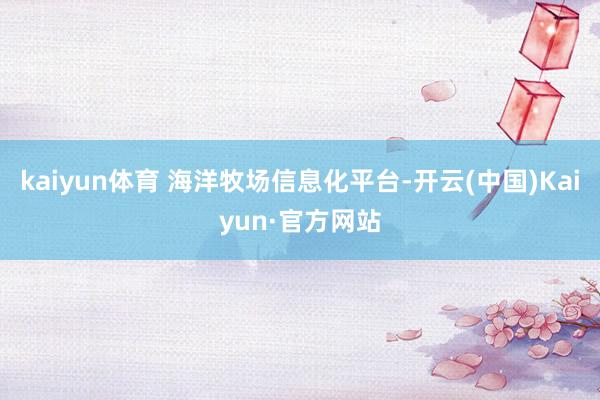 kaiyun体育 海洋牧场信息化平台-开云(中国)Kaiyun·官方网站