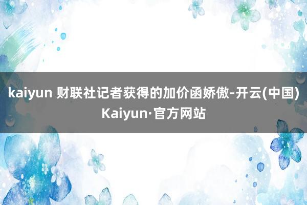 kaiyun 　　财联社记者获得的加价函娇傲-开云(中国)Kaiyun·官方网站