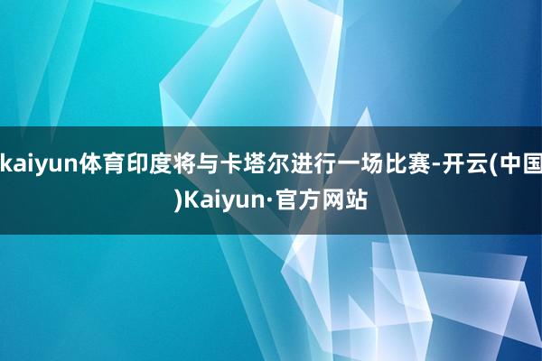 kaiyun体育印度将与卡塔尔进行一场比赛-开云(中国)Kaiyun·官方网站