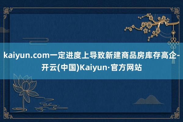 kaiyun.com一定进度上导致新建商品房库存高企-开云(中国)Kaiyun·官方网站