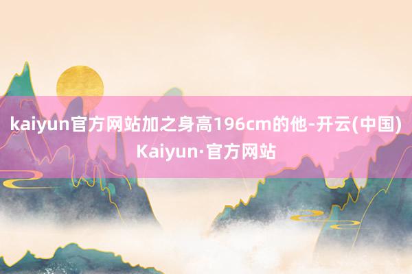 kaiyun官方网站加之身高196cm的他-开云(中国)Kaiyun·官方网站