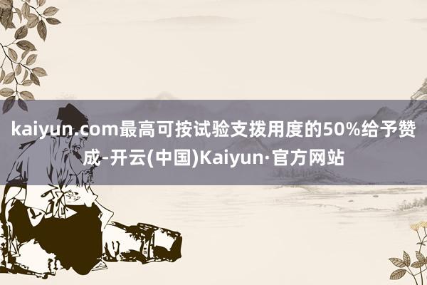 kaiyun.com最高可按试验支拨用度的50%给予赞成-开云(中国)Kaiyun·官方网站