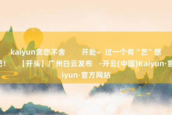 kaiyun贪恋不舍        开赴~  过一个有“艺”想的5月吧！    【开头】广州白云发布   -开云(中国)Kaiyun·官方网站