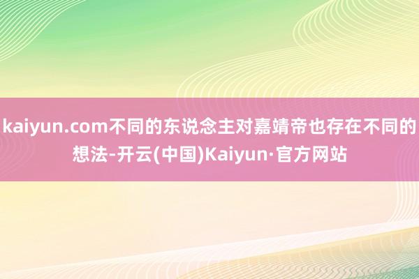 kaiyun.com不同的东说念主对嘉靖帝也存在不同的想法-开云(中国)Kaiyun·官方网站