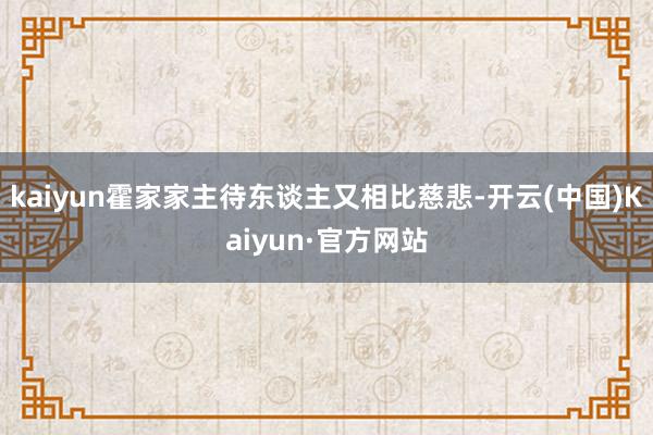 kaiyun霍家家主待东谈主又相比慈悲-开云(中国)Kaiyun·官方网站