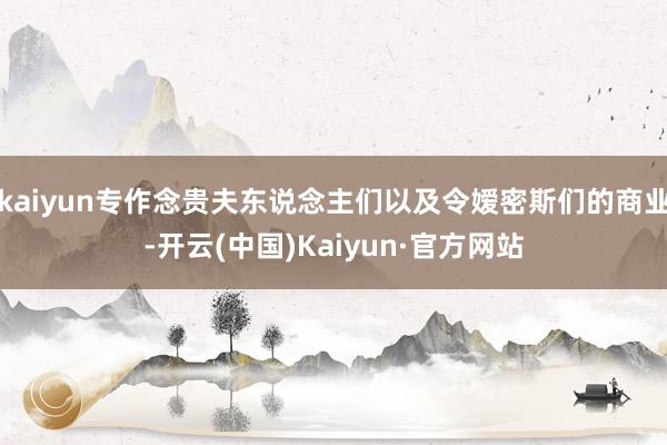 kaiyun专作念贵夫东说念主们以及令嫒密斯们的商业-开云(中国)Kaiyun·官方网站