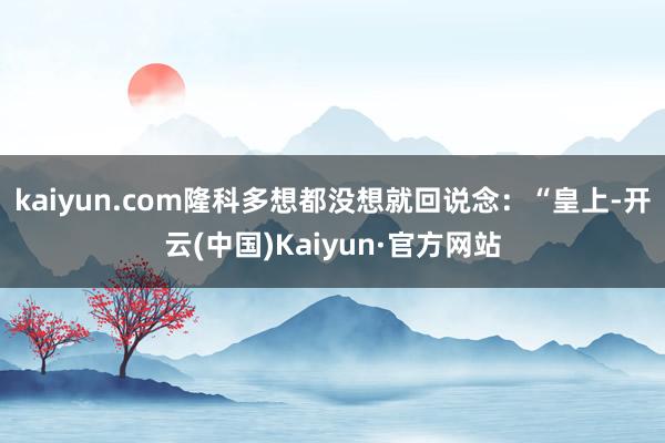 kaiyun.com隆科多想都没想就回说念：“皇上-开云(中国)Kaiyun·官方网站