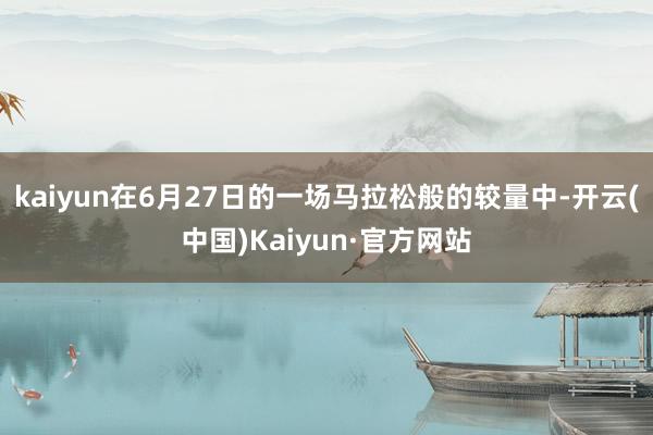 kaiyun在6月27日的一场马拉松般的较量中-开云(中国)Kaiyun·官方网站