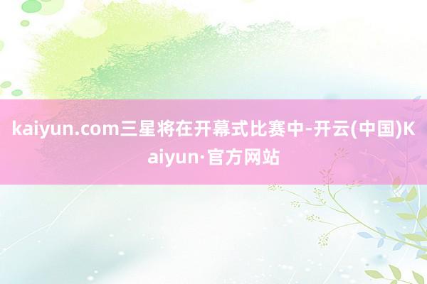 kaiyun.com三星将在开幕式比赛中-开云(中国)Kaiyun·官方网站